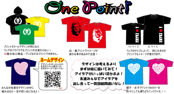 one pointアドバイス。●プリントカラーとデザインが同じなら、ウェアはバラバラでもプリント代は変わらない!●白・黒プリントでイメージが変わることがあるので注意!●ウェのサイズによって、同じ大きさのプリントでもイメージが変わります。●みんなの名前をデザインの中に組み込むと、一生の思い出になるよ!●デザインは考えるよりまずは絵に描いてみて!アイデアがいっぱい浮かぶよ!友達みんなでアイデアを出し合って一致団結間違いなし!●男子・女子でTシャツのカラーを別々にしても周りよりインパクト大!