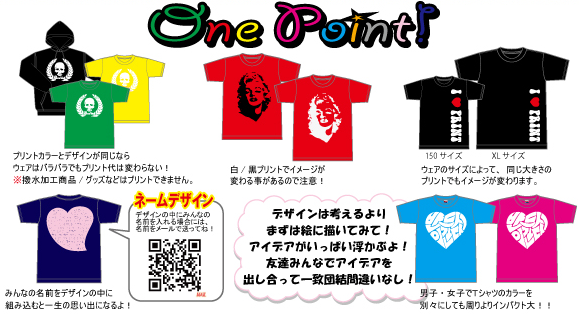 one pointアドバイス。●プリントカラーとデザインが同じなら、ウェアはバラバラでもプリント代は変わらない！●白・黒プリントでイメージが変わることがあるので注意！●ウェのサイズによって、同じ大きさのプリントでもイメージが変わります。●みんなの名前をデザインの中に組み込むと、一生の思い出になるよ！●デザインは考えるよりまずは絵に描いてみて！アイデアがいっぱい浮かぶよ！友達みんなでアイデアを出し合って一致団結間違いなし！●男子・女子でTシャツのカラーを別々にしても周りよりインパクト大！